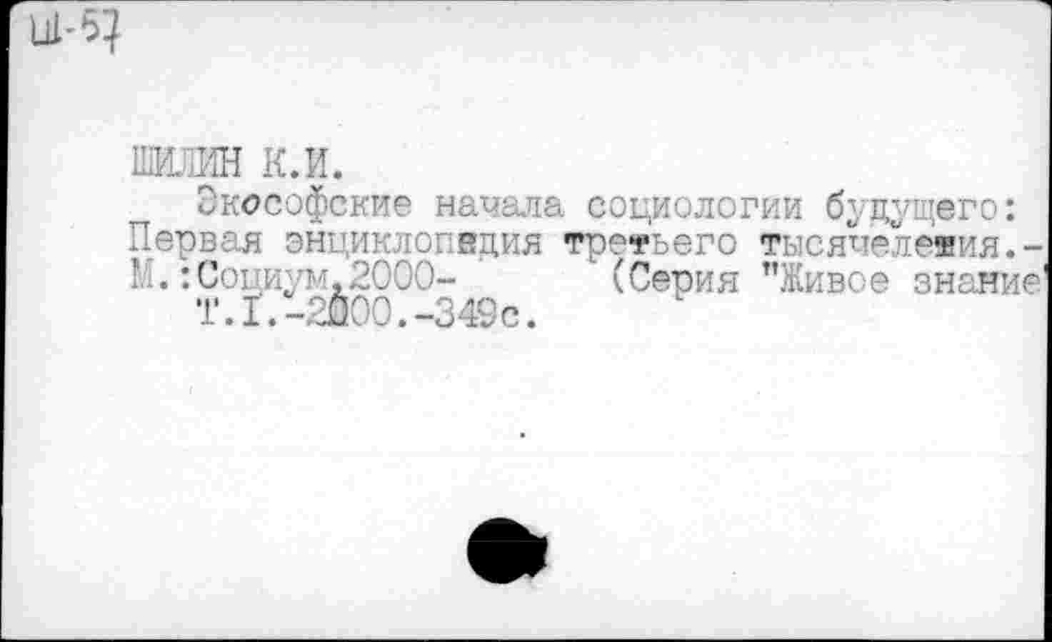 ﻿Ш-5?
ШИЛИН К.И.
Экософские начала социологии будущего: Первая энциклопедия третьего тысячелетия.-М.:Социум,2000- (Серия "Живое знание'
Т.1.-2000.-349с.